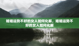 婚姻运势不好的女人如何化解，婚姻运势不好的女人如何化解