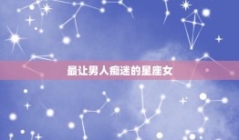 最让男人痴迷的星座女(介绍她们的魅力何在)