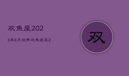 双鱼座2023年6月运势，双鱼座在2023年