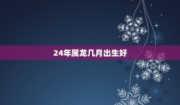 24年属龙几月出生好(如何选择出生月份)