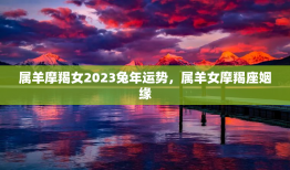 属羊摩羯女2023兔年运势，属羊女摩羯座姻缘