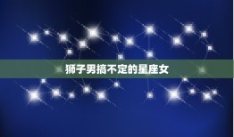 狮子男搞不定的星座女(如何让他们心甘情愿地投降)