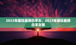 2023年最旺最顺白羊女，2023年最旺最顺白羊女猴