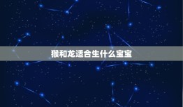 猴和龙适合生什么宝宝(介绍两者配对后的优势)