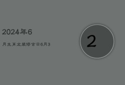 2024年6月生肖龙装修吉日：6月3日良辰旺运