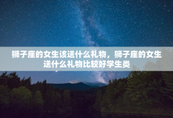 狮子座的女生该送什么礼物，狮子座的女生送什么礼物比较好学生类