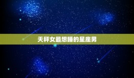 天秤女最想睡的星座男(介绍哪个星座男最能满足她的需求)