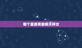 哪个星座男最疼天秤女(星座大介绍这个星座男最懂得呵护你)