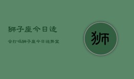 狮子座今日适合打吗，狮子座今日运势：宜战斗