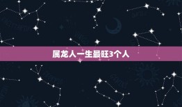 属龙人一生最旺3个人(介绍谁是龙年出生者的贵人)