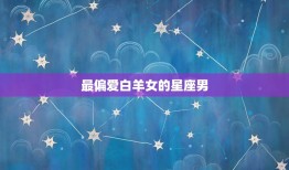 最偏爱白羊女的星座男(介绍哪些星座男白羊女)