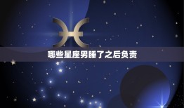 哪些星座男睡了之后负责(星座大介绍这些男生最靠谱)