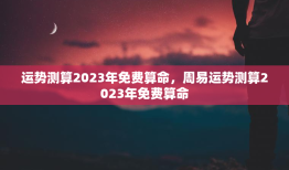 运势测算2023年免费算命，周易运势测算2023年免费算命