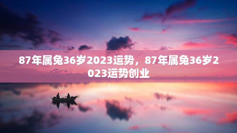 87年属兔36岁2023运势，87年属兔36岁2023运势创业