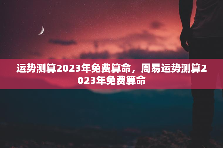 运势测算2023年免费算命，周易运势测算2023年免费算命