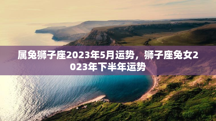 属兔狮子座2023年5月运势，狮子座兔女2023年下半年运势