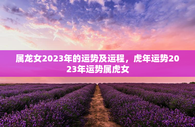 属龙女2023年的运势及运程，虎年运势2023年运势属虎女  第1张