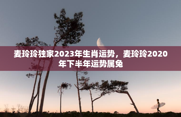 麦玲玲独家2023年生肖运势，麦玲玲2020年下半年运势属兔