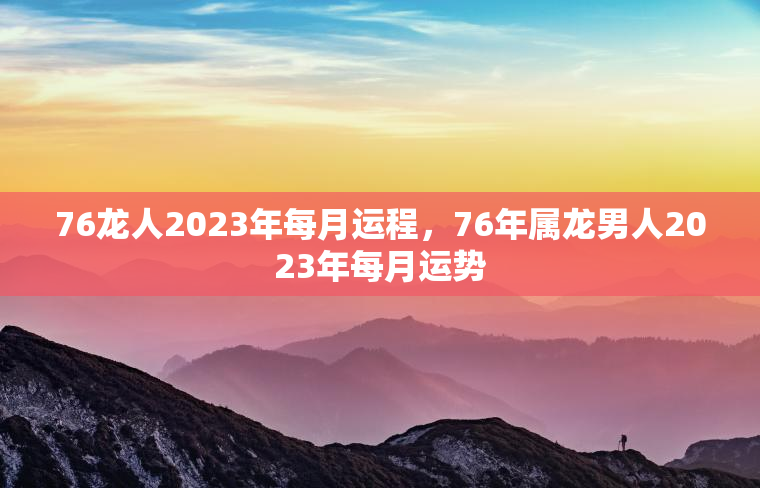 76龙人2023年每月运程，76年属龙男人2023年每月运势