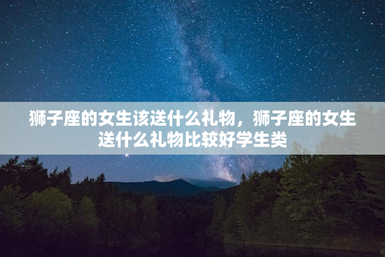 狮子座的女生该送什么礼物，狮子座的女生送什么礼物比较好学生类