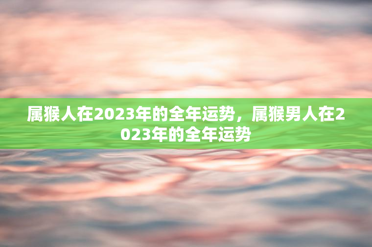 属猴人在2023年的全年运势，属猴男人在2023年的全年运势