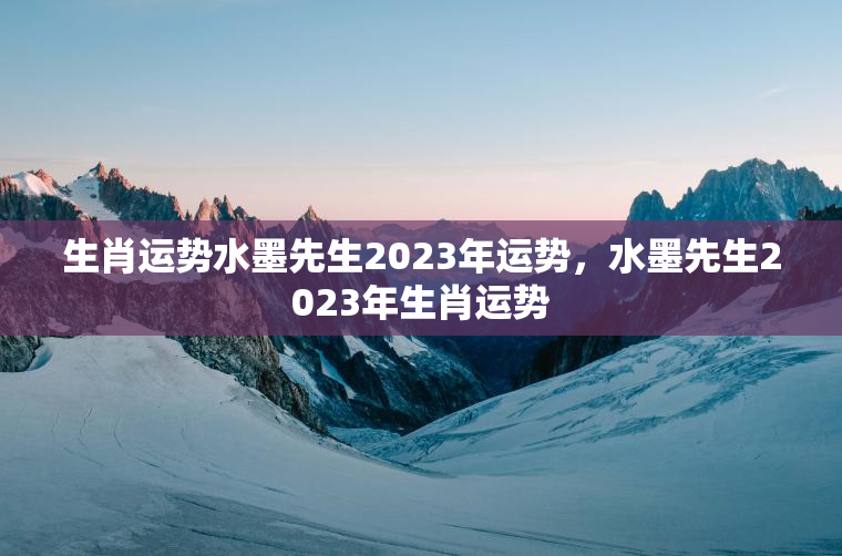 生肖运势水墨先生2023年运势，水墨先生2023年生肖运势