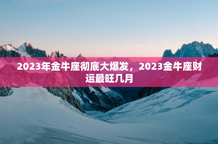 2023年金牛座彻底大爆发，2023金牛座财运最旺几月