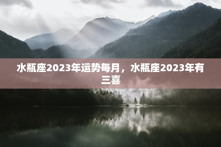 水瓶座2023年运势每月，水瓶座2023年有三喜