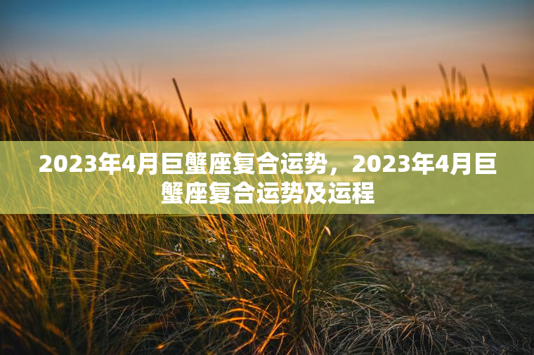 2023年4月巨蟹座复合运势，2023年4月巨蟹座复合运势及运程