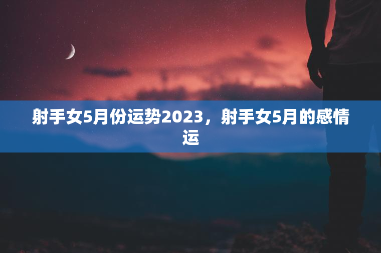 射手女5月份运势2023，射手女5月的感情运