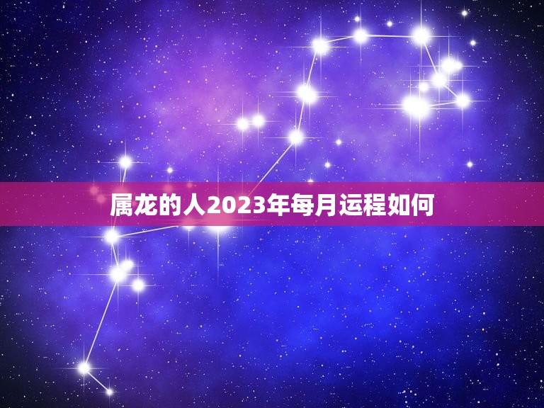 属龙的人2023年每月运程如何(详解23年龙年属龙人的月运势)