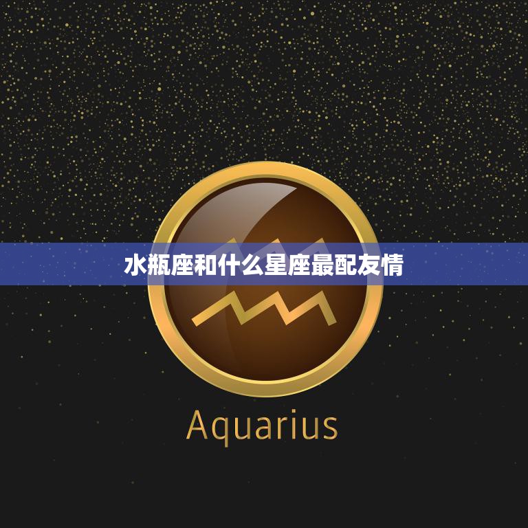 水瓶座和什么星座最配友情(最佳星座搭配大揭秘)