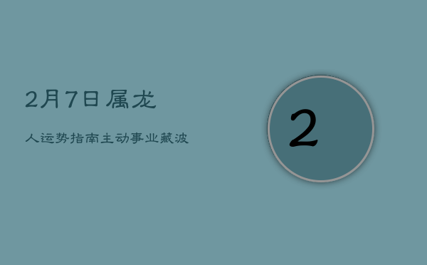 【2月7日】属龙人运势指南：主动事业藏波澜，桃花欠佳忌冲动