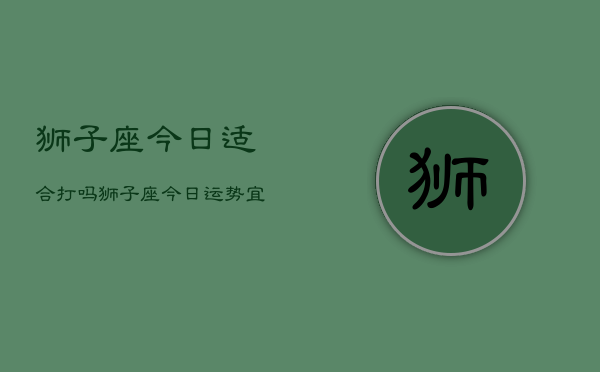 狮子座今日适合打吗，狮子座今日运势：宜战斗