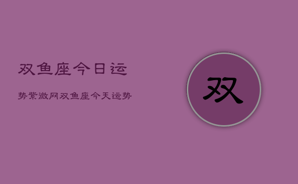 双鱼座今日运势紫微网，双鱼座今天运势查询紫微