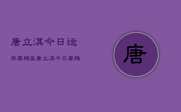 唐立淇今日运势摩羯座，唐立淇今日摩羯运势如何  第1张