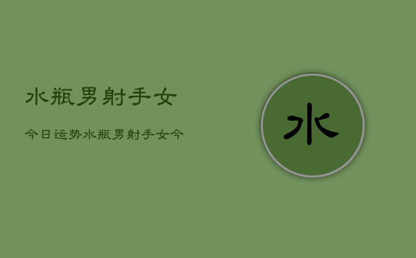 水瓶男射手女今日运势，水瓶男射手女今日爱情运