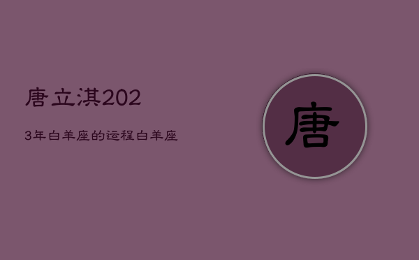 唐立淇2023年白羊座的运程，白羊座运势2023年运势详解