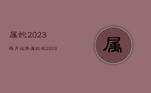 属蛇2023每月运势，属蛇在2023运势