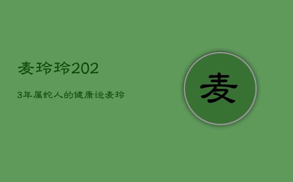 麦玲玲2023年属蛇人的健康运，麦玲玲属蛇2022年运势