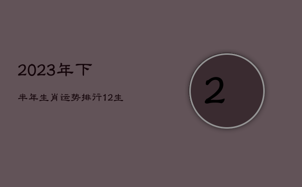 2023年下半年生肖运势排行，12生肖运势2023年运势详解势详解  第1张