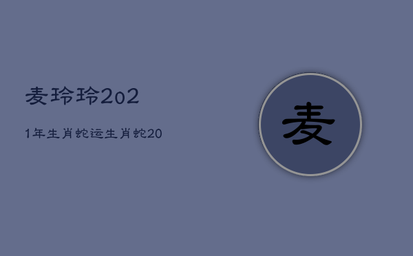 麦玲玲2o21年生肖蛇运，生肖蛇2021年运势及运程麦玲玲