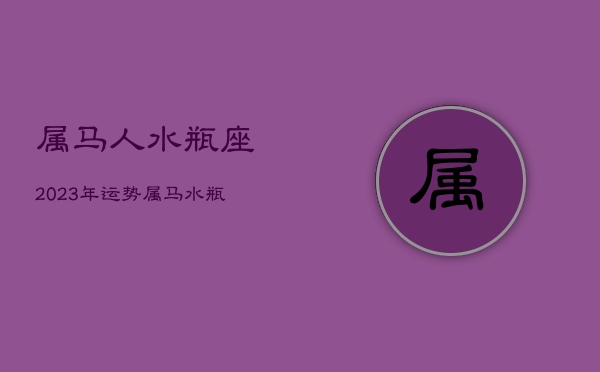 属马人水瓶座2023年运势，属马水瓶座2020年