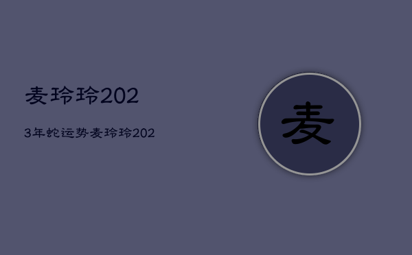 麦玲玲2023年蛇运势，麦玲玲2022年属蛇