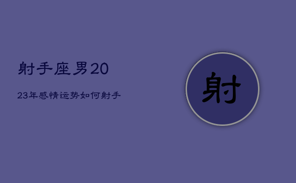 射手座男2023年感情运势如何，射手座在2023年每月运程