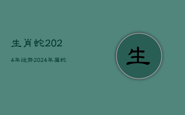 生肖蛇2024年运势，2024年属蛇的运势