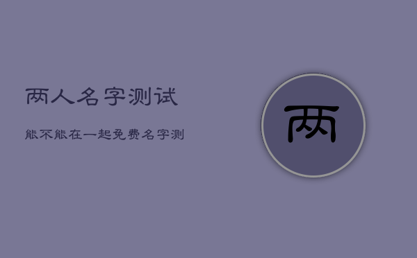 两人名字测试能不能在一起免费，名字测试两人可以在一起吗