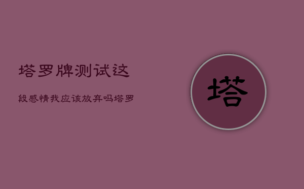 塔罗牌测试这段感情我应该放弃吗，塔罗测试这段感情我是该坚持还是放弃