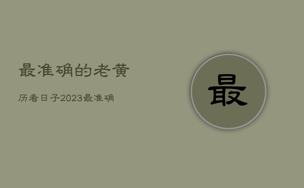 最准确的老黄历看日子2023，最准确的老黄历看日子2021年搬家