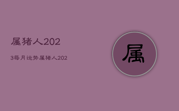 属猪人2023每月运势，属猪人2023年全年运势详解  第1张